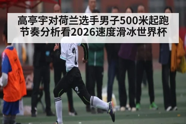 高亭宇对荷兰选手男子500米起跑节奏分析看2026速度滑冰世界杯（Kaiyun）