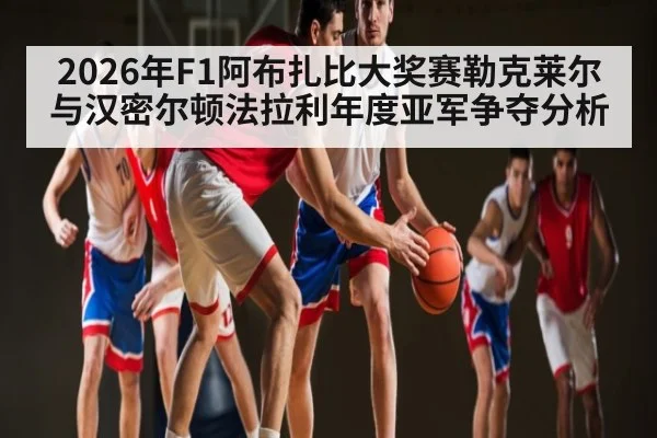 2026年F1阿布扎比大奖赛勒克莱尔与汉密尔顿法拉利年度亚军争夺分析 - Kaiyun